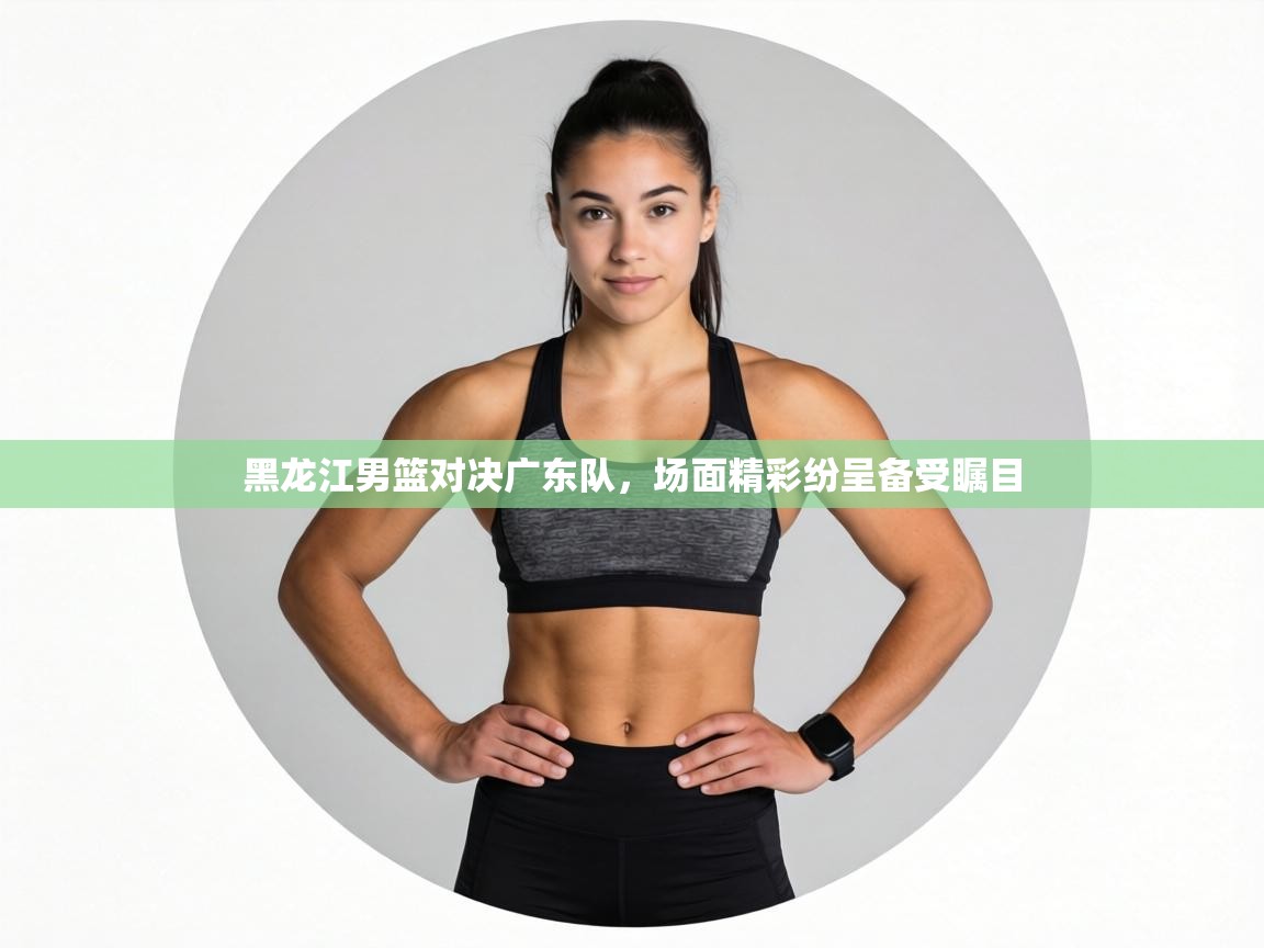 黑龙江男篮对决广东队,场面精彩纷呈备受瞩目 第1张