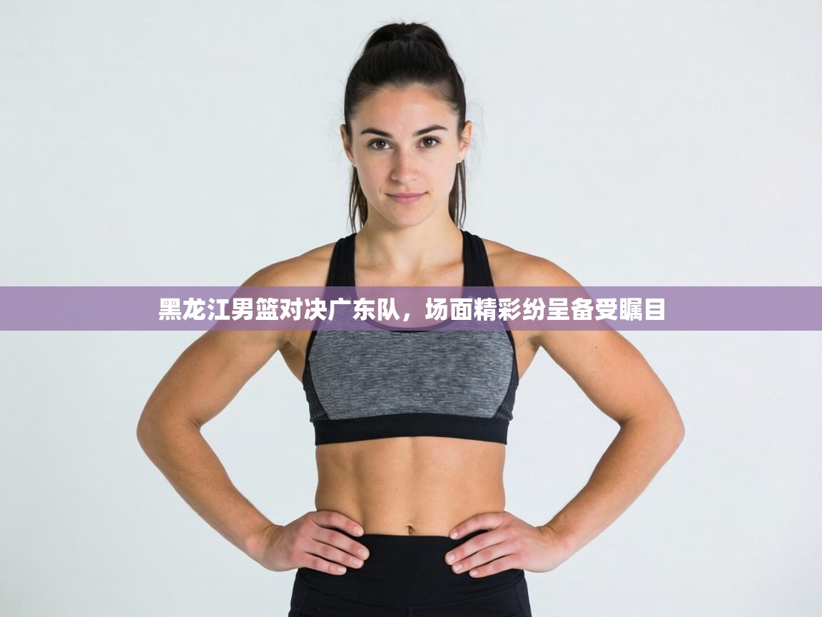 黑龙江男篮对决广东队,场面精彩纷呈备受瞩目 第2张